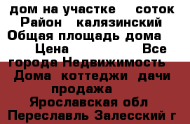 дом на участке 30 соток › Район ­ калязинский › Общая площадь дома ­ 73 › Цена ­ 1 600 000 - Все города Недвижимость » Дома, коттеджи, дачи продажа   . Ярославская обл.,Переславль-Залесский г.